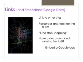 Links (and Embedded Google Docs)
                 Link to other sites

                 Resources and tools for the
                   team

                 “One-stop-shopping”
                 Have a document and
                   want to link to it?

                      Embed a Google doc
 