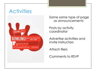 Activities
             Same same type of page
               as announcements

             Posts by activity
             coordinator

             Advertise activities and
             invite instructors

             Attach fliers

             Comments to RSVP
 