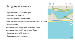 Натурный анализ
• Протяженность: 910 метров
• Ширина: 10 метров
• Прилегающие территории:
Пляж, четырехполосная автомобильная дорога
• Наполнение:
Через каждые 50 метров – летнее кафе
Через каждые 20-25 мусорные баки
• Лавочки через 30 метров
• Велосипедная дорожка
 