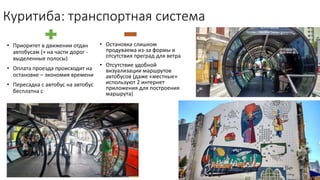 Куритиба: транспортная система
• Остановка слишком
продуваема из-за формы и
отсутствия преград для ветра
• Отсутствие удобной
визуализации маршрутов
автобусов (даже «местные»
используют 2 интернет
приложения для построения
маршрута)
• Приоритет в движении отдан
автобусам (+ на части дорог -
выделенные полосы)
• Оплата проезда происходит на
остановке – экономия времени
• Пересадка с автобус на автобус
бесплатна с
 