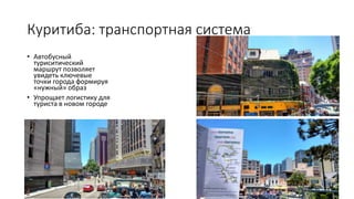 • Автобусный
туриситический
маршрут позволяет
увидеть ключевые
точки города формируя
«нужный» образ
• Упрощает логистику для
туриста в новом городе
Куритиба: транспортная система
 