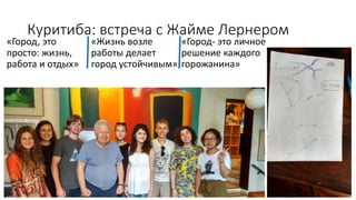 Куритиба: встреча с Жайме Лернером
«Город, это
просто: жизнь,
работа и отдых»
«Жизнь возле
работы делает
город устойчивым»
«Город- это личное
решение каждого
горожанина»
 