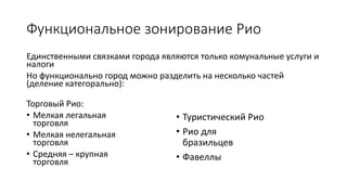 Функциональное зонирование Рио
Единственными связками города являются только комунальные услуги и
налоги
Но функционально город можно разделить на несколько частей
(деление категорально):
Торговый Рио:
• Мелкая легальная
торговля
• Мелкая нелегальная
торговля
• Средняя – крупная
торговля
• Туристический Рио
• Рио для
бразильцев
• Фавеллы
 
