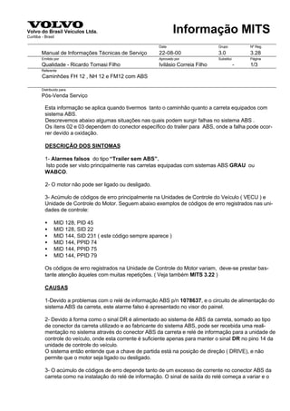 Volvo do Brasil Veículos Ltda.
Curitiba - Brasil
                                                                   Informação MITS
                                                          Data                     Grupo           Nº Reg.
         Manual de Informações Técnicas de Serviço        22-08-00                 3.0             3.28
         Emitido por                                      Aprovado por             Substitui       Página
         Qualidade - Ricardo Tomasi Filho                 Ivilásio Correia Filho               -   1/3
         Referente
         Caminhões FH 12 , NH 12 e FM12 com ABS
                                                                                         Índice
         Distribuído para
         Pós-Venda Serviço

           Esta informação se aplica quando tivermos tanto o caminhão quanto a carreta equipados com
           sistema ABS.
           Descrevemos abaixo algumas situações nas quais podem surgir falhas no sistema ABS .
           Os ítens 02 e 03 dependem do conector específico do trailer para ABS, onde a falha pode ocor-
           rer devido a oxidação.

           DESCRIÇÃO DOS SINTOMAS

           1- Alarmes falsos do tipo “Trailer sem ABS”.
           Isto pode ser visto principalmente nas carretas equipadas com sistemas ABS GRAU ou
           WABCO.

           2- O motor não pode ser ligado ou desligado.

           3- Acúmulo de códigos de erro principalmente na Unidades de Controle do Veículo ( VECU ) e
           Unidade de Controle do Motor. Seguem abaixo exemplos de códigos de erro registrados nas uni-
           dades de controle:

           •     MID 128, PID 45
           •     MID 128, SID 22
           •     MID 144, SID 231 ( este código sempre aparece )
           •     MID 144, PPID 74
           •     MID 144, PPID 75
           •     MID 144, PPID 79

           Os códigos de erro registrados na Unidade de Controle do Motor variam, deve-se prestar bas-
           tante atenção àqueles com muitas repetições. ( Veja também MITS 3.22 )

           CAUSAS

           1-Devido a problemas com o relé de informação ABS p/n 1078637, e o circuito de alimentação do
           sistema ABS da carreta, este alarme falso é apresentado no visor do painel.

           2- Devido à forma como o sinal DR é alimentado ao sistema de ABS da carreta, somado ao tipo
           de conector da carreta utilizado e ao fabricante do sistema ABS, pode ser recebida uma reali-
           mentação no sistema através do conector ABS da carreta e relé de informação para a unidade de
           controle do veículo, onde esta corrente é suficiente apenas para manter o sinal DR no pino 14 da
           unidade de controle do veículo.
           O sistema então entende que a chave de partida está na posição de direção ( DRIVE), e não
           permite que o motor seja ligado ou desligado.

           3- O acúmulo de códigos de erro depende tanto de um excesso de corrente no conector ABS da
           carreta como na instalação do relé de informação. O sinal de saída do relé começa a variar e o
 