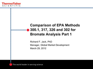 Comparison of EPA Methods
300.1, 317, 326 and 302 for
Bromate Analysis Part 1
Richard F. Jack, PhD
Manager, Global Market Development
March 29, 2012

 