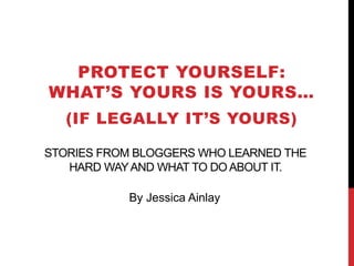 STORIES FROM BLOGGERS WHO LEARNED THE
HARD WAYAND WHAT TO DO ABOUT IT.
PROTECT YOURSELF:
WHAT’S YOURS IS YOURS…
(IF LEGALLY IT’S YOURS)
By Jessica Ainlay
 