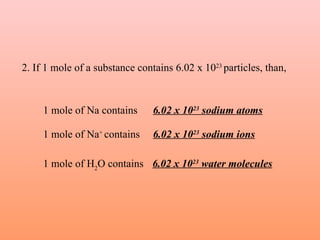 2. If 1 mole of a substance contains 6.02 x 1023 particles, than,


     1 mole of Na contains      6.02 x 1023 sodium atoms

     1 mole of Na+ contains     6.02 x 1023 sodium ions

     1 mole of H2O contains 6.02 x 1023 water molecules
 