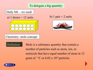 To delegate a big quantity:

Daily life – we used:
 a) 1 dozen = 12 units            b) 1 pair = 2 units




Chemistry- mole concept:

 Definition    Mole is a substance quantity that contain a
               number of particles such as atom, ion, or
               molecule that have equal number of atom in 12
               gram of 12C or 6.02 x 1023 particles
 