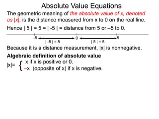 |x|=
x if x is positive or 0.
–x (opposite of x) if x is negative.{
0 5-5
Hence | 5 | = 5 = | -5 | = distance from 5 or –5 to 0.
| -5 | = 5 | 5 | = 5
Because it is a distance measurement, |x| is nonnegative.
Algebraic definition of absolute value
The geometric meaning of the absolute value of x, denoted
as |x|, is the distance measured from x to 0 on the real line.
Absolute Value Equations
 