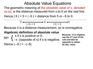 |x|=
x if x is positive or 0.
–x (opposite of x) if x is negative.{
Hence | –5 | = –(–5)
0 5-5
Hence | 5 | = 5 = | -5 | = distance from 5 or –5 to 0.
| -5 | = 5 | 5 | = 5
Because it is a distance measurement, |x| is nonnegative.
Algebraic definition of absolute value
The geometric meaning of the absolute value of x, denoted
as |x|, is the distance measured from x to 0 on the real line.
Absolute Value Equations
Because –5 is negative,
use the 2nd part of the
rule and take its
opposite to obtain
its abs. value.
 