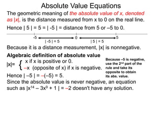 |x|=
x if x is positive or 0.
–x (opposite of x) if x is negative.{
Hence | –5 | = –(–5) = 5.
Since the absolute value is never negative, an equation
such as |x14 – 3x9 + 1 | = –2 doesn't have any solution.
0 5-5
Hence | 5 | = 5 = | -5 | = distance from 5 or –5 to 0.
| -5 | = 5 | 5 | = 5
Because it is a distance measurement, |x| is nonnegative.
Algebraic definition of absolute value
The geometric meaning of the absolute value of x, denoted
as |x|, is the distance measured from x to 0 on the real line.
Absolute Value Equations
Because –5 is negative,
use the 2nd part of the
rule and take its
opposite to obtain
its abs. value.
 