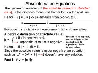 |x|=
x if x is positive or 0.
–x (opposite of x) if x is negative.{
Hence | –5 | = –(–5) = 5.
Since the absolute value is never negative, an equation
such as |x14 – 3x9 + 1 | = –2 doesn't have any solution.
Fact I. |x*y| = |x|*|y|.
0 5-5
Hence | 5 | = 5 = | -5 | = distance from 5 or –5 to 0.
| -5 | = 5 | 5 | = 5
Because it is a distance measurement, |x| is nonnegative.
Algebraic definition of absolute value
The geometric meaning of the absolute value of x, denoted
as |x|, is the distance measured from x to 0 on the real line.
Absolute Value Equations
Because –5 is negative,
use the 2nd part of the
rule and take its
opposite to obtain
its abs. value.
 