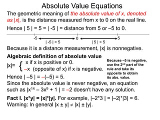 |x|=
x if x is positive or 0.
–x (opposite of x) if x is negative.{
Hence | –5 | = –(–5) = 5.
Since the absolute value is never negative, an equation
such as |x14 – 3x9 + 1 | = –2 doesn't have any solution.
Fact I. |x*y| = |x|*|y|. For example, |–2*3 | = |–2|*|3| = 6.
Warning: In general |x ± y|  |x| ± |y|.
0 5-5
Hence | 5 | = 5 = | -5 | = distance from 5 or –5 to 0.
| -5 | = 5 | 5 | = 5
Because it is a distance measurement, |x| is nonnegative.
Algebraic definition of absolute value
The geometric meaning of the absolute value of x, denoted
as |x|, is the distance measured from x to 0 on the real line.
Absolute Value Equations
Because –5 is negative,
use the 2nd part of the
rule and take its
opposite to obtain
its abs. value.
 