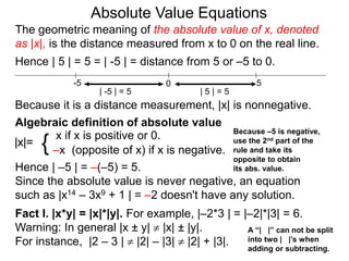 |x|=
x if x is positive or 0.
–x (opposite of x) if x is negative.{
Hence | –5 | = –(–5) = 5.
Since the absolute value is never negative, an equation
such as |x14 – 3x9 + 1 | = –2 doesn't have any solution.
Fact I. |x*y| = |x|*|y|. For example, |–2*3 | = |–2|*|3| = 6.
Warning: In general |x ± y|  |x| ± |y|.
For instance, |2 – 3 |  |2| – |3|  |2| + |3|.
0 5-5
Hence | 5 | = 5 = | -5 | = distance from 5 or –5 to 0.
| -5 | = 5 | 5 | = 5
Because it is a distance measurement, |x| is nonnegative.
Algebraic definition of absolute value
The geometric meaning of the absolute value of x, denoted
as |x|, is the distance measured from x to 0 on the real line.
A “| |” can not be split
into two | |’s when
adding or subtracting.
Absolute Value Equations
Because –5 is negative,
use the 2nd part of the
rule and take its
opposite to obtain
its abs. value.
 
