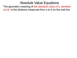 The geometric meaning of the absolute value of x, denoted
as |x|, is the distance measured from x to 0 on the real line.
Absolute Value Equations
 