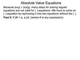 Fact II: If |#| = a, a >0, (where # is any expression)
Because |x±y|  |x|±|y|, many steps for solving regular
equations are not valid for | |-equations. We have to solve an
| |-equation by rephrasing it into two equations without the | |.
Absolute Value Equations
 