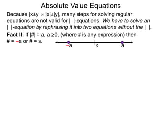 Fact II: If |#| = a, a >0, (where # is any expression) then
# = –a or # = a.
Because |x±y|  |x|±|y|, many steps for solving regular
equations are not valid for | |-equations. We have to solve an
| |-equation by rephrasing it into two equations without the | |.
0 a–a
Absolute Value Equations
 