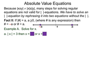 Fact II: If |#| = a, a >0, (where # is any expression) then
# = –a or # = a.
Example A. Solve for x.
a. | x | = 3 then x = –3 or x = 3
Because |x±y|  |x|±|y|, many steps for solving regular
equations are not valid for | |-equations. We have to solve an
| |-equation by rephrasing it into two equations without the | |.
0 a–a
Absolute Value Equations
 
