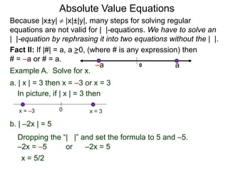 Fact II: If |#| = a, a >0, (where # is any expression) then
# = –a or # = a.
Example A. Solve for x.
a. | x | = 3 then x = –3 or x = 3
b. | –2x | = 5
–2x = –5 or –2x = 5
x = 5/2
In picture, if | x | = 3 then
0 x = 3x = –3
Because |x±y|  |x|±|y|, many steps for solving regular
equations are not valid for | |-equations. We have to solve an
| |-equation by rephrasing it into two equations without the | |.
0 a–a
Dropping the “| |” and set the formula to 5 and –5.
Absolute Value Equations
 