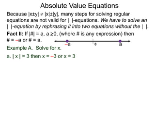 Fact II: If |#| = a, a >0, (where # is any expression) then
# = –a or # = a.
Example A. Solve for x.
a. | x | = 3 then x = –3 or x = 3
Because |x±y|  |x|±|y|, many steps for solving regular
equations are not valid for | |-equations. We have to solve an
| |-equation by rephrasing it into two equations without the | |.
0 a–a
Absolute Value Equations
 