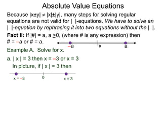 Fact II: If |#| = a, a >0, (where # is any expression) then
# = –a or # = a.
Example A. Solve for x.
a. | x | = 3 then x = –3 or x = 3
In picture, if | x | = 3 then
0 x = 3x = –3
Because |x±y|  |x|±|y|, many steps for solving regular
equations are not valid for | |-equations. We have to solve an
| |-equation by rephrasing it into two equations without the | |.
0 a–a
Absolute Value Equations
 