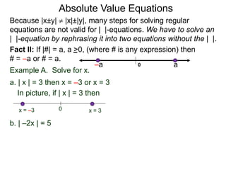Fact II: If |#| = a, a >0, (where # is any expression) then
# = –a or # = a.
Example A. Solve for x.
a. | x | = 3 then x = –3 or x = 3
b. | –2x | = 5
In picture, if | x | = 3 then
0 x = 3x = –3
Because |x±y|  |x|±|y|, many steps for solving regular
equations are not valid for | |-equations. We have to solve an
| |-equation by rephrasing it into two equations without the | |.
0 a–a
Absolute Value Equations
 