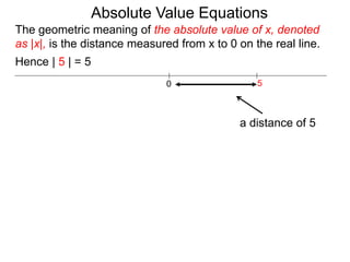 0 5
Hence | 5 | = 5
The geometric meaning of the absolute value of x, denoted
as |x|, is the distance measured from x to 0 on the real line.
a distance of 5
Absolute Value Equations
 