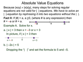 Fact II: If |#| = a, a >0, (where # is any expression) then
# = –a or # = a.
Example A. Solve for x.
a. | x | = 3 then x = –3 or x = 3
b. | –2x | = 5
In picture, if | x | = 3 then
0 x = 3x = –3
Because |x±y|  |x|±|y|, many steps for solving regular
equations are not valid for | |-equations. We have to solve an
| |-equation by rephrasing it into two equations without the | |.
0 a–a
Dropping the “| |” and set the formula to 5 and –5.
Absolute Value Equations
 