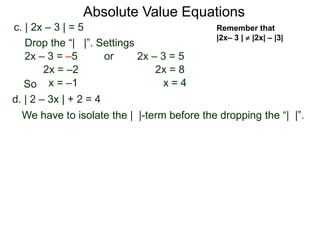 d. | 2 – 3x | + 2 = 4
We have to isolate the | |-term before the dropping the “| |”.
c. | 2x – 3 | = 5
2x – 3 = –5 or 2x – 3 = 5
2x = 8
x = 4
2x = –2
x = –1
Drop the “| |”. Settings
Absolute Value Equations
Remember that
|2x– 3 |  |2x| – |3|
So
 