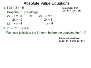 d. | 2 – 3x | + 2 = 4
We have to isolate the | |-term before the dropping the “| |”.
c. | 2x – 3 | = 5
2x – 3 = –5 or 2x – 3 = 5
2x = 8
x = 4
2x = –2
x = –1
Drop the “| |”. Settings
Incorrect versions:
2–3x+2=–4 or 2–3x+2=4
Absolute Value Equations
Remember that
|2x– 3 |  |2x| – |3|
So
 