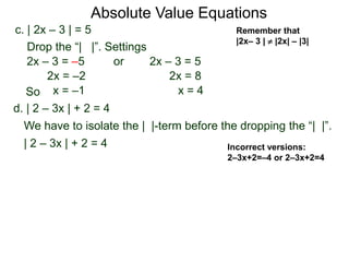 d. | 2 – 3x | + 2 = 4
We have to isolate the | |-term before the dropping the “| |”.
| 2 – 3x | + 2 = 4
c. | 2x – 3 | = 5
2x – 3 = –5 or 2x – 3 = 5
2x = 8
x = 4
2x = –2
x = –1
Drop the “| |”. Settings
Incorrect versions:
2–3x+2=–4 or 2–3x+2=4
Absolute Value Equations
Remember that
|2x– 3 |  |2x| – |3|
So
 