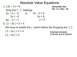 d. | 2 – 3x | + 2 = 4
We have to isolate the | |-term before the dropping the “| |”.
| 2 – 3x | + 2 = 4
| 2 – 3x | = 2
c. | 2x – 3 | = 5
2x – 3 = –5 or 2x – 3 = 5
2x = 8
x = 4
2x = –2
x = –1
Drop the “| |”. Settings
Incorrect versions:
2–3x+2=–4 or 2–3x+2=4
Absolute Value Equations
Remember that
|2x– 3 |  |2x| – |3|
So
 