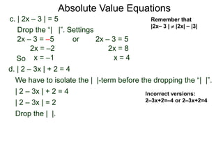 d. | 2 – 3x | + 2 = 4
We have to isolate the | |-term before the dropping the “| |”.
| 2 – 3x | + 2 = 4
| 2 – 3x | = 2
Drop the | |.
c. | 2x – 3 | = 5
2x – 3 = –5 or 2x – 3 = 5
2x = 8
x = 4
2x = –2
x = –1
Drop the “| |”. Settings
Incorrect versions:
2–3x+2=–4 or 2–3x+2=4
Absolute Value Equations
Remember that
|2x– 3 |  |2x| – |3|
So
 