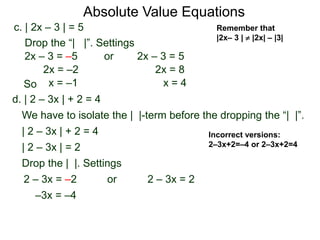 d. | 2 – 3x | + 2 = 4
We have to isolate the | |-term before the dropping the “| |”.
| 2 – 3x | + 2 = 4
| 2 – 3x | = 2
Drop the | |. Settings
2 – 3x = 22 – 3x = –2
–3x = –4
or
c. | 2x – 3 | = 5
2x – 3 = –5 or 2x – 3 = 5
2x = 8
x = 4
2x = –2
x = –1
Drop the “| |”. Settings
Incorrect versions:
2–3x+2=–4 or 2–3x+2=4
Absolute Value Equations
Remember that
|2x– 3 |  |2x| – |3|
So
 