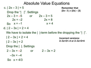 d. | 2 – 3x | + 2 = 4
We have to isolate the | |-term before the dropping the “| |”.
| 2 – 3x | + 2 = 4
| 2 – 3x | = 2
Drop the | |. Settings
2 – 3x = 22 – 3x = –2
–3x = –4
or
x = 4/3
c. | 2x – 3 | = 5
2x – 3 = –5 or 2x – 3 = 5
2x = 8
x = 4
2x = –2
x = –1
Drop the “| |”. Settings
Incorrect versions:
2–3x+2=–4 or 2–3x+2=4
Absolute Value Equations
Remember that
|2x– 3 |  |2x| – |3|
So
So
 