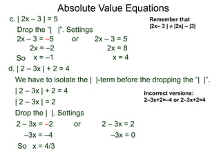 d. | 2 – 3x | + 2 = 4
We have to isolate the | |-term before the dropping the “| |”.
| 2 – 3x | + 2 = 4
| 2 – 3x | = 2
Drop the | |. Settings
2 – 3x = 22 – 3x = –2
–3x = 0–3x = –4
or
x = 4/3
c. | 2x – 3 | = 5
2x – 3 = –5 or 2x – 3 = 5
2x = 8
x = 4
2x = –2
x = –1
Drop the “| |”. Settings
Incorrect versions:
2–3x+2=–4 or 2–3x+2=4
Absolute Value Equations
Remember that
|2x– 3 |  |2x| – |3|
So
So
 