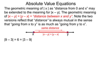 The geometric meaning of | x | as “distance from 0 and x” may
be extended to the meaning for |x – y|. The geometric meaning
of |x – y| = |y – x| = “distance between x and y”. Note the two
versions reflect that “distance” is always mutual in the sense
that “going from x to y” is as much as “going from y to x”.
Absolute Value Equations
|9 – 3| = 6 = |3 – 9|
yx
same distance
|x – y| = |y – x|
 