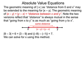 The geometric meaning of | x | as “distance from 0 and x” may
be extended to the meaning for |x – y|. The geometric meaning
of |x – y| = |y – x| = “distance between x and y”. Note the two
versions reflect that “distance” is always mutual in the sense
that “going from x to y” is as much as “going from y to x”.
Absolute Value Equations
|9 – 3| = 6 = |3 – 9| and |(–8) – (–1)| = 7.
We can solve for x using this method.
yx
same distance
|x – y| = |y – x|
 
