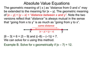 The geometric meaning of | x | as “distance from 0 and x” may
be extended to the meaning for |x – y|. The geometric meaning
of |x – y| = |y – x| = “distance between x and y”. Note the two
versions reflect that “distance” is always mutual in the sense
that “going from x to y” is as much as “going from y to x”.
Absolute Value Equations
|9 – 3| = 6 = |3 – 9| and |(–8) – (–1)| = 7.
We can solve for x using this method.
Example B. Solve for x geometrically if |x – 7| = 12.
yx
same distance
|x – y| = |y – x|
 