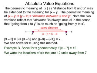 The geometric meaning of | x | as “distance from 0 and x” may
be extended to the meaning for |x – y|. The geometric meaning
of |x – y| = |y – x| = “distance between x and y”. Note the two
versions reflect that “distance” is always mutual in the sense
that “going from x to y” is as much as “going from y to x”.
Absolute Value Equations
|9 – 3| = 6 = |3 – 9| and |(–8) – (–1)| = 7.
We can solve for x using this method.
Example B. Solve for x geometrically if |x – 7| = 12.
We want the locations of x's that are 12 units away from 7.
yx
same distance
|x – y| = |y – x|
 
