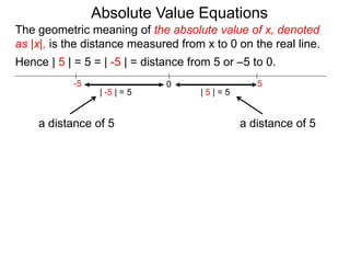 0 5-5
Hence | 5 | = 5 = | -5 | = distance from 5 or –5 to 0.
| -5 | = 5 | 5 | = 5
The geometric meaning of the absolute value of x, denoted
as |x|, is the distance measured from x to 0 on the real line.
a distance of 5a distance of 5
Absolute Value Equations
 