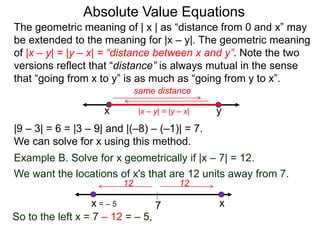 The geometric meaning of | x | as “distance from 0 and x” may
be extended to the meaning for |x – y|. The geometric meaning
of |x – y| = |y – x| = “distance between x and y”. Note the two
versions reflect that “distance” is always mutual in the sense
that “going from x to y” is as much as “going from y to x”.
Absolute Value Equations
|9 – 3| = 6 = |3 – 9| and |(–8) – (–1)| = 7.
We can solve for x using this method.
yx
same distance
Example B. Solve for x geometrically if |x – 7| = 12.
We want the locations of x's that are 12 units away from 7.
7
1212
x = – 5 x
So to the left x = 7 – 12 = – 5,
|x – y| = |y – x|
 