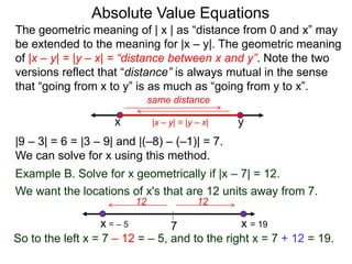 The geometric meaning of | x | as “distance from 0 and x” may
be extended to the meaning for |x – y|. The geometric meaning
of |x – y| = |y – x| = “distance between x and y”. Note the two
versions reflect that “distance” is always mutual in the sense
that “going from x to y” is as much as “going from y to x”.
Absolute Value Equations
|9 – 3| = 6 = |3 – 9| and |(–8) – (–1)| = 7.
We can solve for x using this method.
yx
same distance
Example B. Solve for x geometrically if |x – 7| = 12.
We want the locations of x's that are 12 units away from 7.
7
1212
x = 19
So to the left x = 7 – 12 = – 5, and to the right x = 7 + 12 = 19.
|x – y| = |y – x|
x = – 5
 