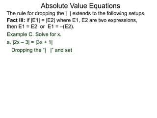 Fact III: If |E1| = |E2| where E1, E2 are two expressions,
then E1 = E2 or E1 = –(E2).
Example C. Solve for x.
Dropping the “| |” and set
a. |2x – 3| = |3x + 1|
Absolute Value Equations
The rule for dropping the | | extends to the following setups.
 