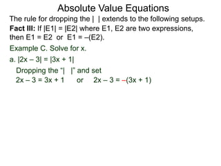 Fact III: If |E1| = |E2| where E1, E2 are two expressions,
then E1 = E2 or E1 = –(E2).
Example C. Solve for x.
Dropping the “| |” and set
a. |2x – 3| = |3x + 1|
2x – 3 = 3x + 1 or 2x – 3 = –(3x + 1)
Absolute Value Equations
The rule for dropping the | | extends to the following setups.
 