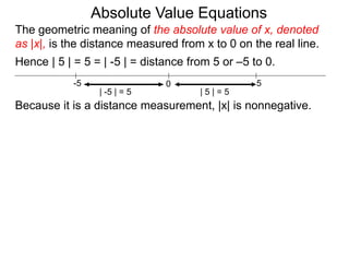 0 5-5
Hence | 5 | = 5 = | -5 | = distance from 5 or –5 to 0.
| -5 | = 5 | 5 | = 5
Because it is a distance measurement, |x| is nonnegative.
The geometric meaning of the absolute value of x, denoted
as |x|, is the distance measured from x to 0 on the real line.
Absolute Value Equations
 