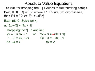 Fact III: If |E1| = |E2| where E1, E2 are two expressions,
then E1 = E2 or E1 = –(E2).
Example C. Solve for x.
Dropping the “| |” and set
–4 = x 5x = 2
a. |2x – 3| = |3x + 1|
2x – 3 = 3x + 1 or 2x – 3 = –(3x + 1)
2x – 3 = –3x – 1–1 – 3 = 3x – 2x
Absolute Value Equations
The rule for dropping the | | extends to the following setups.
So
 