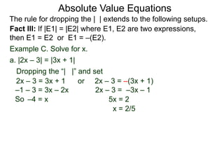 Fact III: If |E1| = |E2| where E1, E2 are two expressions,
then E1 = E2 or E1 = –(E2).
Example C. Solve for x.
Dropping the “| |” and set
–4 = x 5x = 2
a. |2x – 3| = |3x + 1|
2x – 3 = 3x + 1 or 2x – 3 = –(3x + 1)
2x – 3 = –3x – 1
x = 2/5
–1 – 3 = 3x – 2x
Absolute Value Equations
The rule for dropping the | | extends to the following setups.
So
 