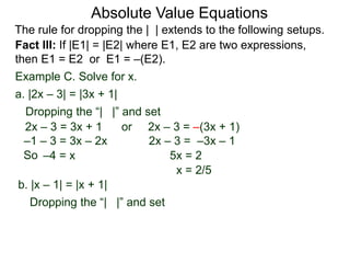 Fact III: If |E1| = |E2| where E1, E2 are two expressions,
then E1 = E2 or E1 = –(E2).
Example C. Solve for x.
Dropping the “| |” and set
–4 = x 5x = 2
b. |x – 1| = |x + 1|
a. |2x – 3| = |3x + 1|
2x – 3 = 3x + 1 or 2x – 3 = –(3x + 1)
2x – 3 = –3x – 1
x = 2/5
Dropping the “| |” and set
–1 – 3 = 3x – 2x
Absolute Value Equations
The rule for dropping the | | extends to the following setups.
So
 
