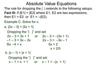Fact III: If |E1| = |E2| where E1, E2 are two expressions,
then E1 = E2 or E1 = –(E2).
Example C. Solve for x.
Dropping the “| |” and set
–4 = x 5x = 2
b. |x – 1| = |x + 1|
a. |2x – 3| = |3x + 1|
2x – 3 = 3x + 1 or 2x – 3 = –(3x + 1)
2x – 3 = –3x – 1
x = 2/5
Dropping the “| |” and set
x – 1 = x + 1
–1 – 3 = 3x – 2x
x – 1 = –(x + 1)or
Absolute Value Equations
The rule for dropping the | | extends to the following setups.
So
 